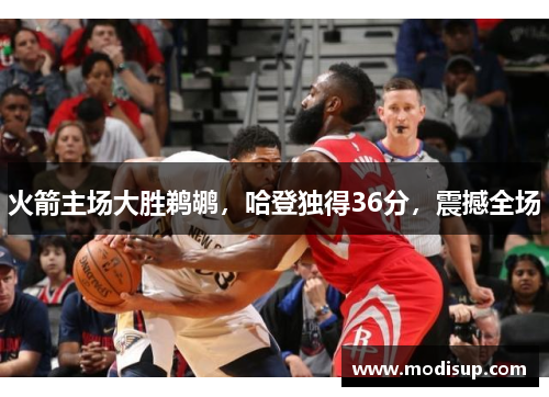 火箭主场大胜鹈鹕,哈登独得36分,震撼全场